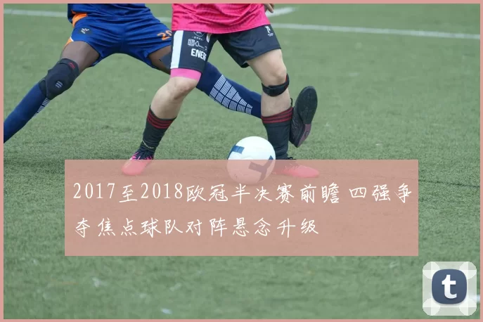 2017至2018欧冠半决赛前瞻 四强争夺焦点球队对阵悬念升级