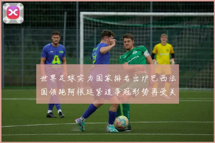 世界足球实力国家排名出炉巴西法国领跑阿根廷紧追争冠形势再受关注