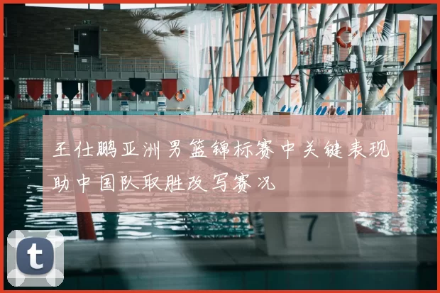王仕鹏亚洲男篮锦标赛中关键表现助中国队取胜改写赛况