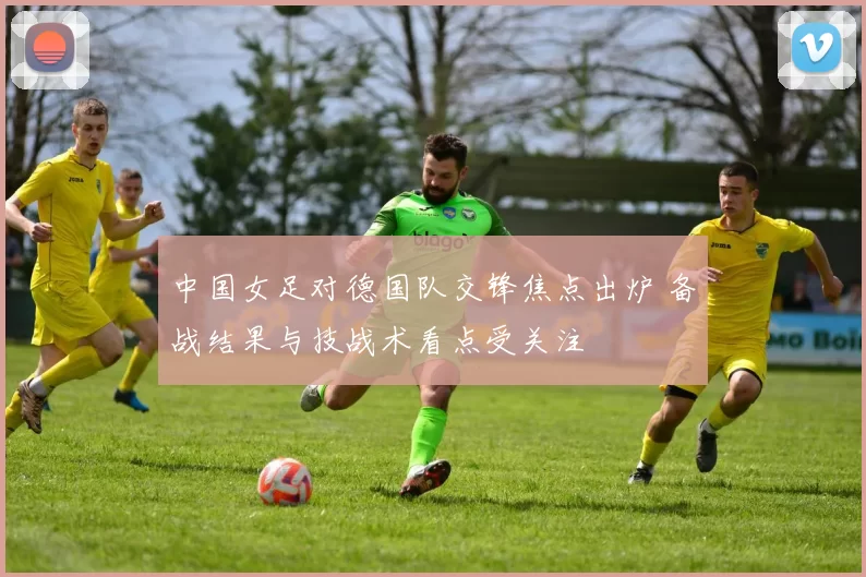 中国女足对德国队交锋焦点出炉 备战结果与技战术看点受关注