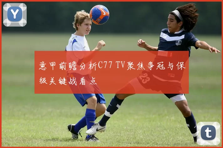 意甲前瞻分析C77 TV聚焦争冠与保级关键战看点