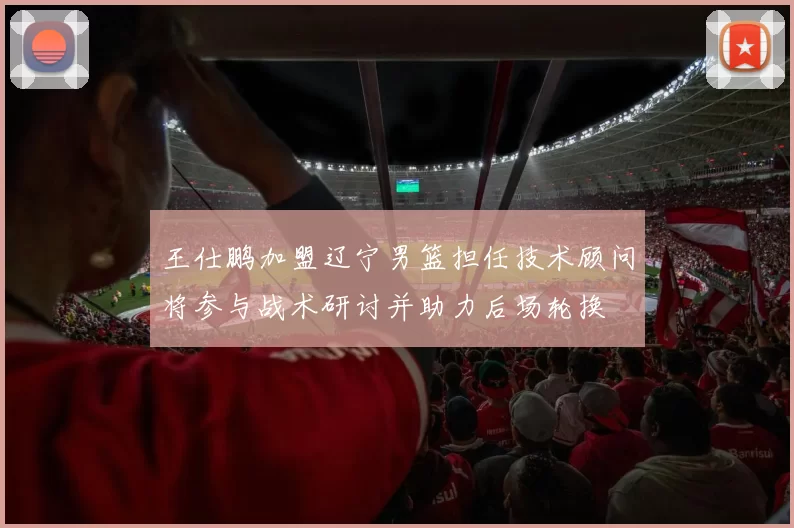 王仕鹏加盟辽宁男篮担任技术顾问将参与战术研讨并助力后场轮换