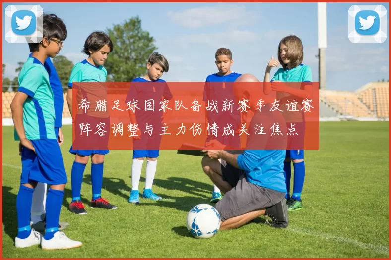 希腊足球国家队备战新赛季友谊赛阵容调整与主力伤情成关注焦点