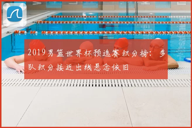 2019男篮世界杯预选赛积分榜：多队积分接近出线悬念依旧