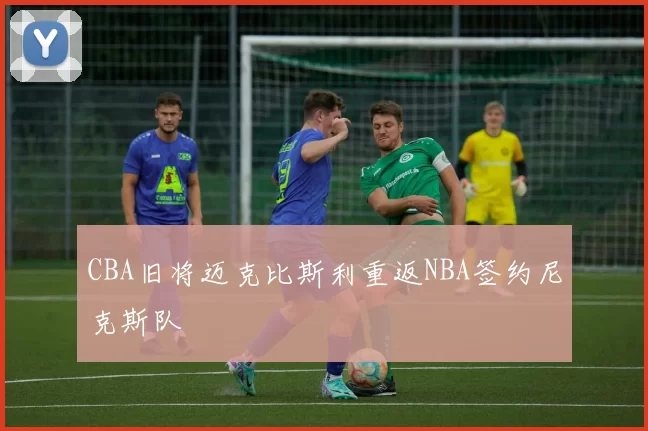 CBA旧将迈克比斯利重返NBA签约尼克斯队