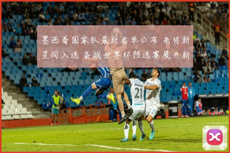 墨西哥国家队最新名单公布 老将新星同入选 备战世界杯预选赛展开新组合