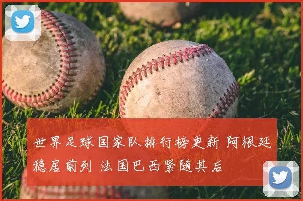 世界足球国家队排行榜更新 阿根廷稳居前列 法国巴西紧随其后