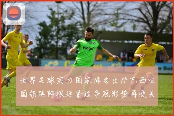 世界足球实力国家排名出炉巴西法国领跑阿根廷紧追争冠形势再受关注