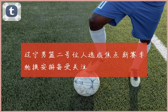 辽宁男篮二号位人选成焦点 新赛季轮换安排备受关注