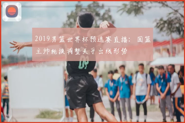 2019男篮世界杯预选赛直播：国篮主帅轮换调整关乎出线形势