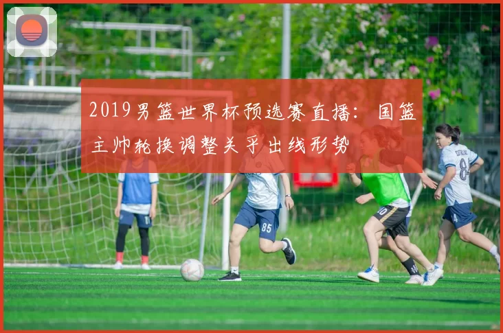 2019男篮世界杯预选赛直播：国篮主帅轮换调整关乎出线形势