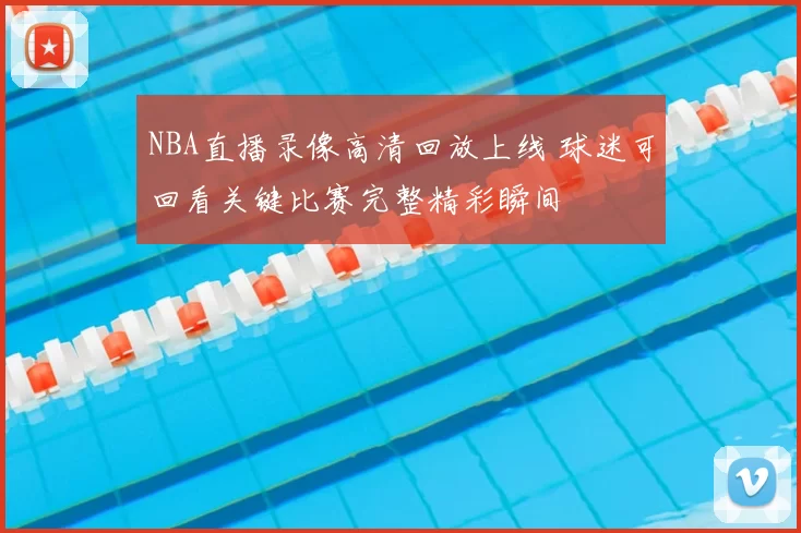 NBA直播录像高清回放上线 球迷可回看关键比赛完整精彩瞬间