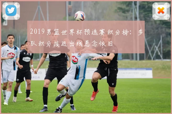 2019男篮世界杯预选赛积分榜：多队积分接近出线悬念依旧