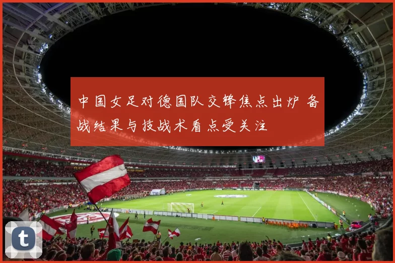 中国女足对德国队交锋焦点出炉 备战结果与技战术看点受关注