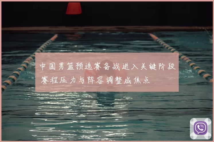 中国男篮预选赛备战进入关键阶段 赛程压力与阵容调整成焦点