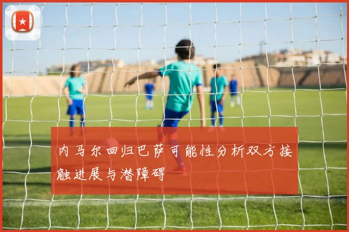 内马尔回归巴萨可能性分析双方接触进展与潜障碍