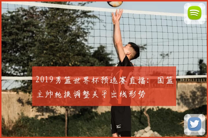 2019男篮世界杯预选赛直播：国篮主帅轮换调整关乎出线形势