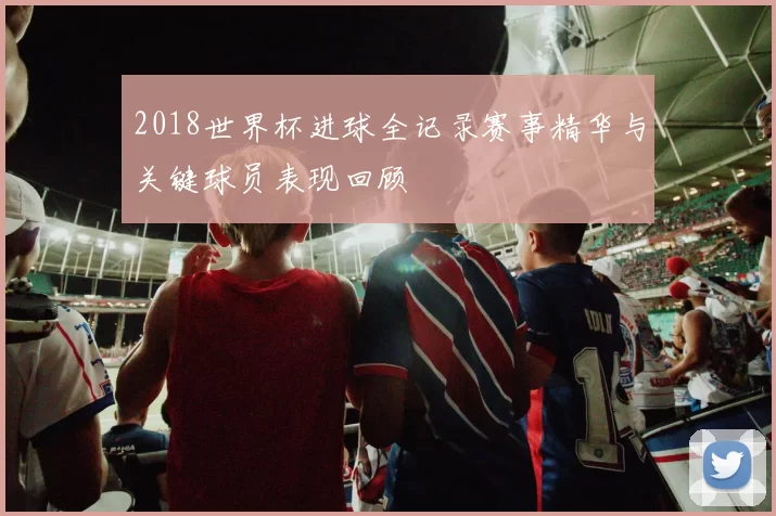 2018世界杯进球全记录赛事精华与关键球员表现回顾