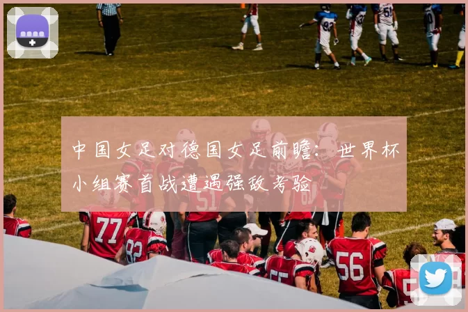 中国女足对德国女足前瞻：世界杯小组赛首战遭遇强敌考验