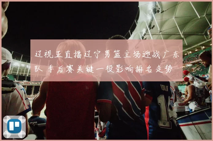 辽视正直播辽宁男篮主场迎战广东队 季后赛关键一役影响排名走势