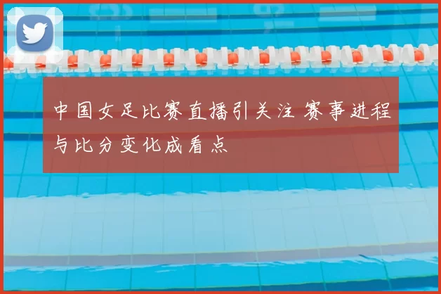 中国女足比赛直播引关注 赛事进程与比分变化成看点