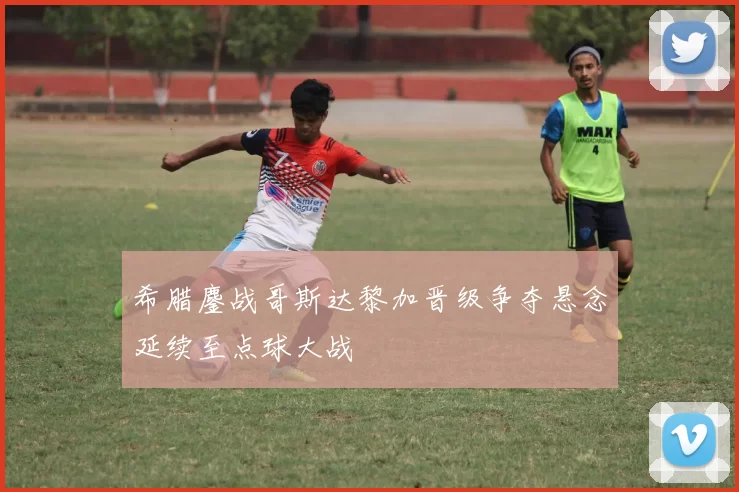 希腊鏖战哥斯达黎加晋级争夺悬念延续至点球大战