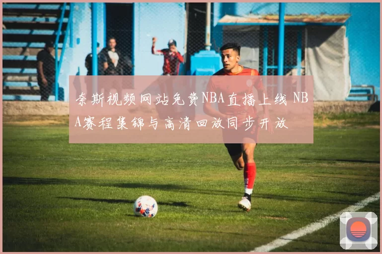 奈斯视频网站免费NBA直播上线 NBA赛程集锦与高清回放同步开放