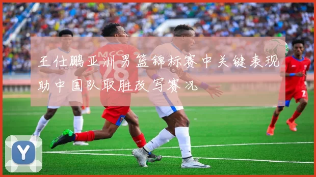 王仕鹏亚洲男篮锦标赛中关键表现助中国队取胜改写赛况