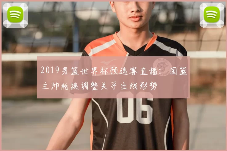 2019男篮世界杯预选赛直播：国篮主帅轮换调整关乎出线形势