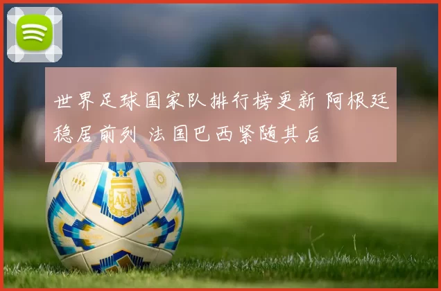 世界足球国家队排行榜更新 阿根廷稳居前列 法国巴西紧随其后