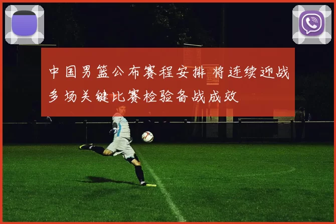 中国男篮公布赛程安排 将连续迎战多场关键比赛检验备战成效