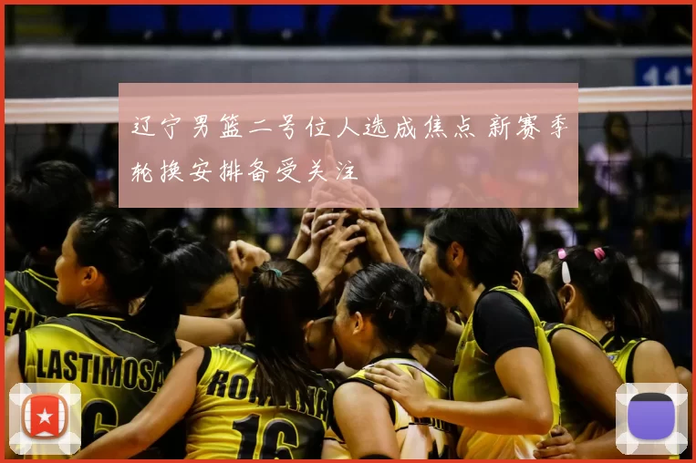 辽宁男篮二号位人选成焦点 新赛季轮换安排备受关注