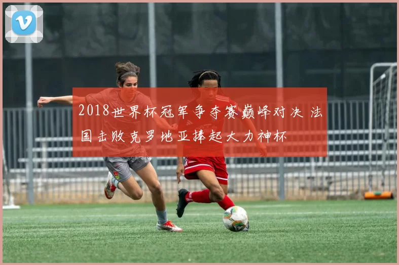 2018世界杯冠军争夺赛巅峰对决 法国击败克罗地亚捧起大力神杯