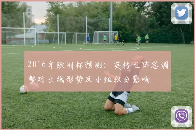 2016年欧洲杯预测：英格兰阵容调整对出线形势及小组积分影响