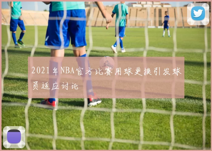 2021年NBA官方比赛用球更换引发球员适应讨论