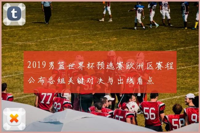 2019男篮世界杯预选赛欧洲区赛程公布各组关键对决与出线看点
