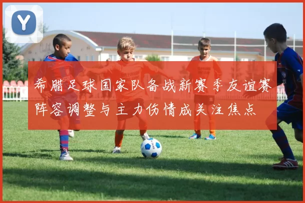 希腊足球国家队备战新赛季友谊赛阵容调整与主力伤情成关注焦点