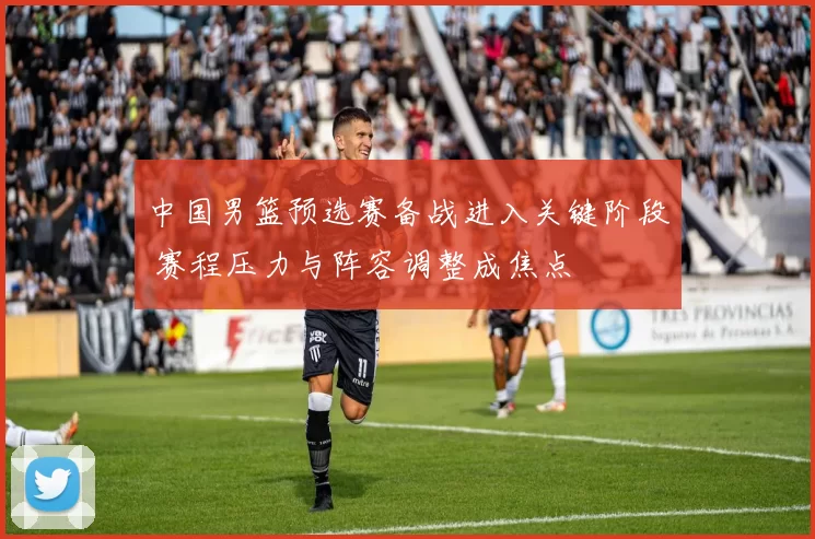 中国男篮预选赛备战进入关键阶段 赛程压力与阵容调整成焦点