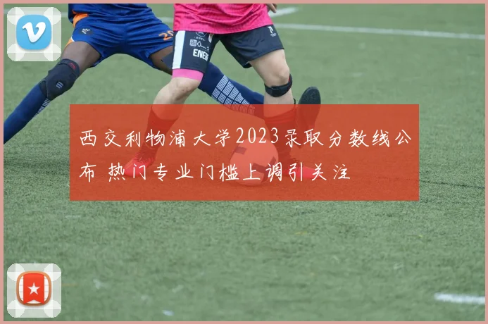 西交利物浦大学2023录取分数线公布 热门专业门槛上调引关注