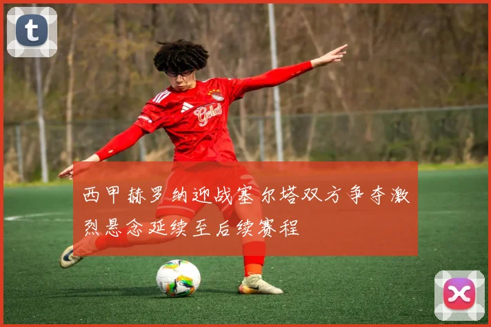 西甲赫罗纳迎战塞尔塔双方争夺激烈悬念延续至后续赛程
