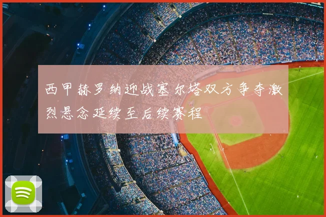 西甲赫罗纳迎战塞尔塔双方争夺激烈悬念延续至后续赛程