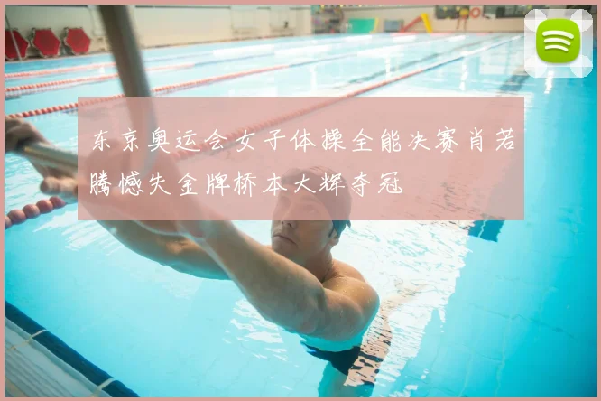 东京奥运会女子体操全能决赛肖若腾憾失金牌桥本大辉夺冠