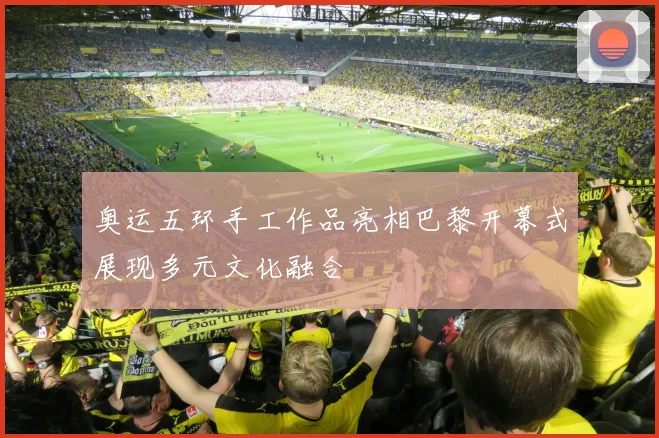 奥运五环手工作品亮相巴黎开幕式展现多元文化融合