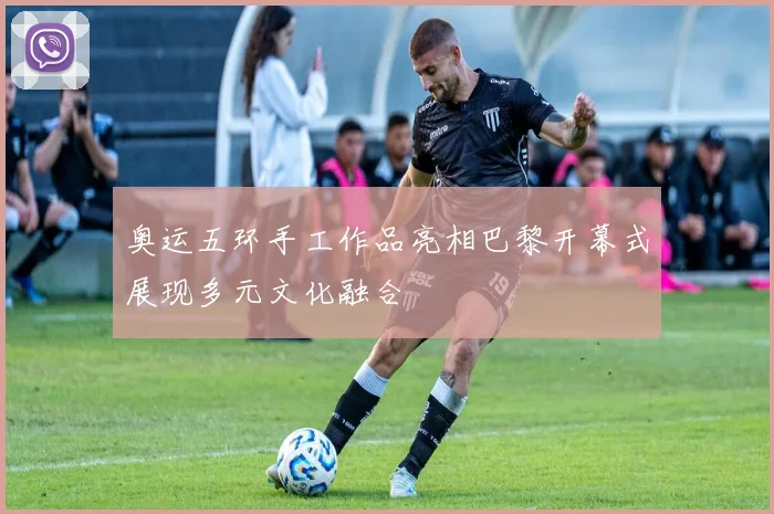 奥运五环手工作品亮相巴黎开幕式展现多元文化融合