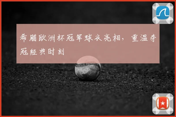 希腊欧洲杯冠军球衣亮相,重温夺冠经典时刻